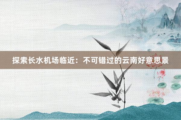 探索长水机场临近：不可错过的云南好意思景