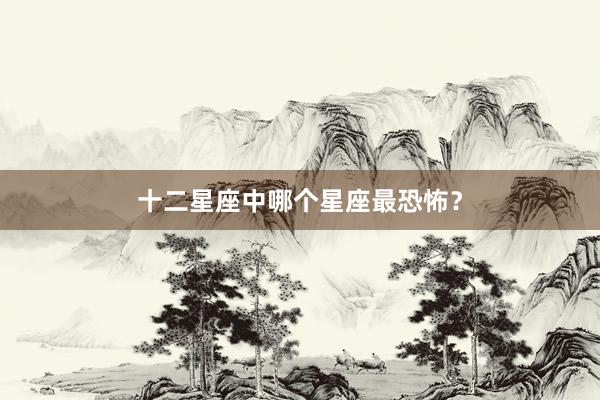 十二星座中哪个星座最恐怖？